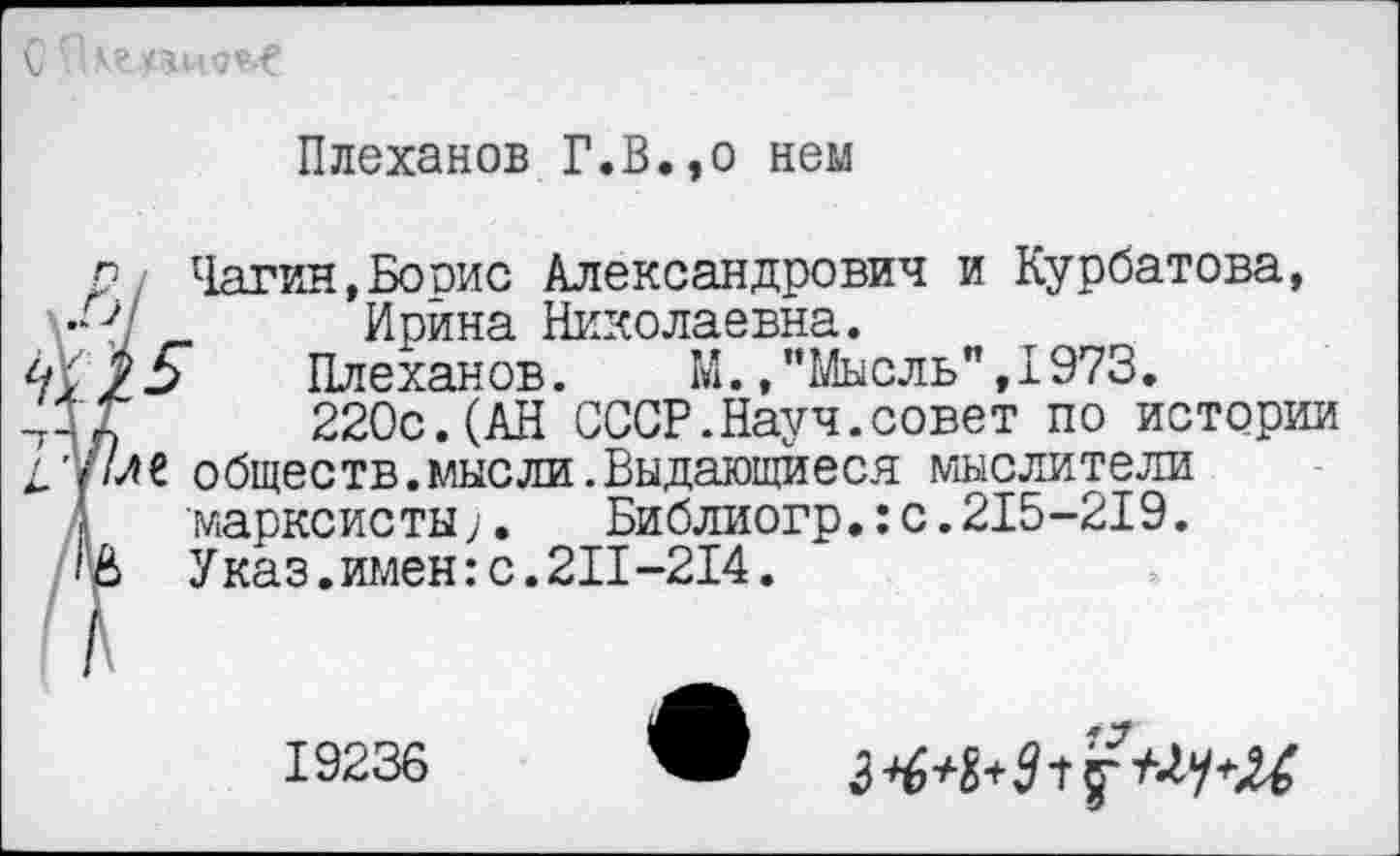 ﻿Плеханов Г.В.,о нем
р, Чагин,Бооис Александрович и Курбатова, г- Ирина Николаевна.
Плеханов. М.."Мысль”,1973.
-ДГ 220с.(АН СССР.Науч.совет по истории
/у/ле обществ.мысли.Выдающиеся мыслители марксисты;.	Библиогр.:с.215-219.
'£> Указ, имен: с. 211-214.
\ Г
19236